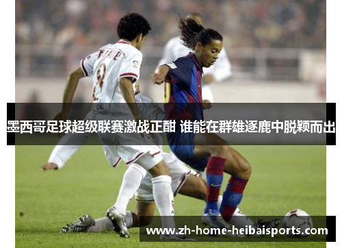 墨西哥足球超级联赛激战正酣 谁能在群雄逐鹿中脱颖而出