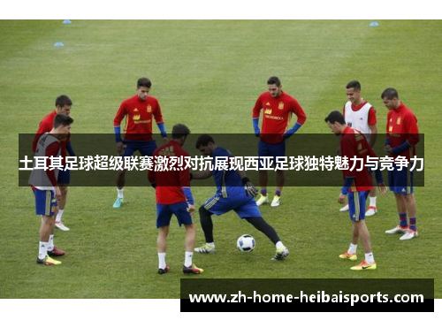 土耳其足球超级联赛激烈对抗展现西亚足球独特魅力与竞争力