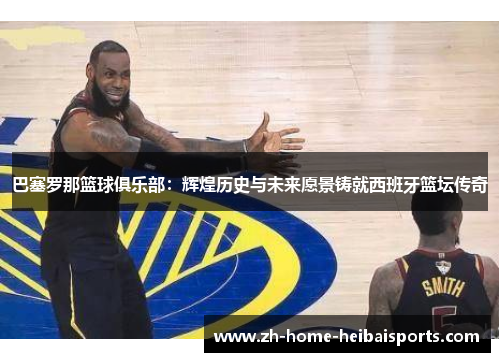 巴塞罗那篮球俱乐部：辉煌历史与未来愿景铸就西班牙篮坛传奇