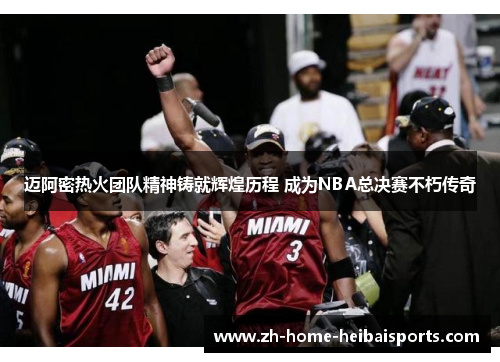 迈阿密热火团队精神铸就辉煌历程 成为NBA总决赛不朽传奇