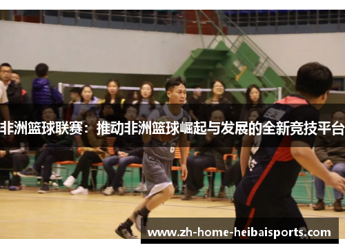 非洲篮球联赛：推动非洲篮球崛起与发展的全新竞技平台