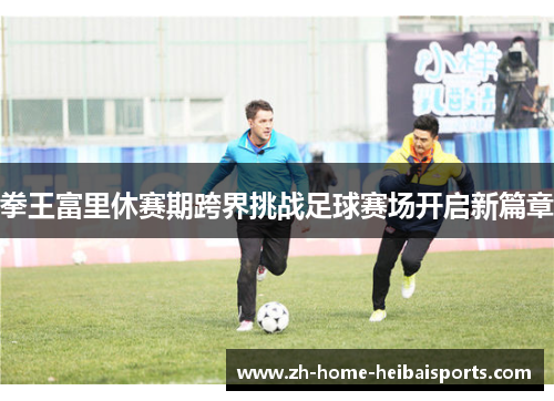 拳王富里休赛期跨界挑战足球赛场开启新篇章